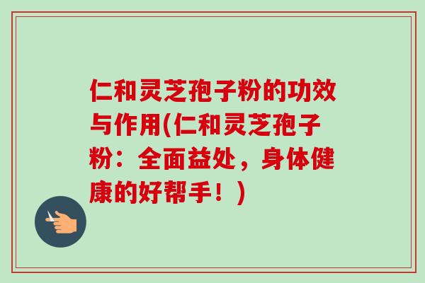 仁和灵芝孢子粉的功效与作用(仁和灵芝孢子粉:全面益处,身体健康的好帮手!) 仁和灵芝孢子粉的功效与作用(仁和灵芝孢子粉:全面益处,身体健康的好帮手!)