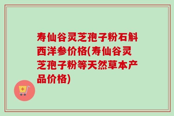 寿仙谷灵芝孢子粉石斛西洋参价格(寿仙谷灵芝孢子粉等天然草本产品价格)
