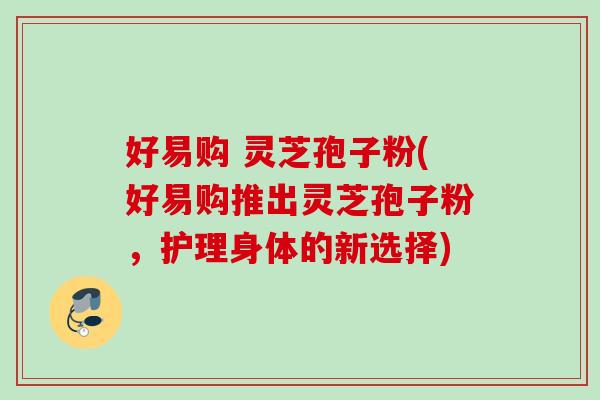 好易购 灵芝孢子粉(好易购推出灵芝孢子粉,护理身体的新选择) 好易购 灵芝孢子粉(好易购推出灵芝孢子粉,护理身体的新选择)