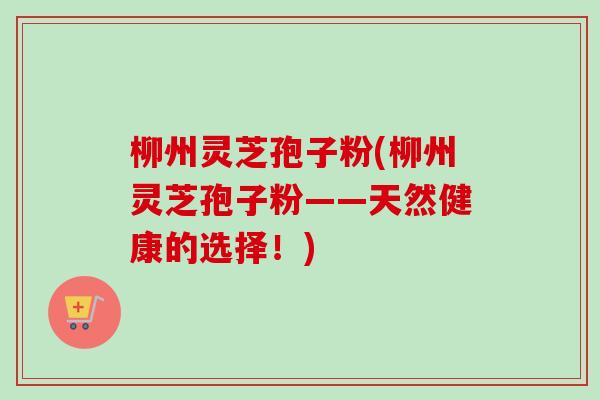 柳州灵芝孢子粉(柳州灵芝孢子粉——天然健康的选择!) 柳州灵芝孢子粉(柳州灵芝孢子粉——天然健康的选择!)