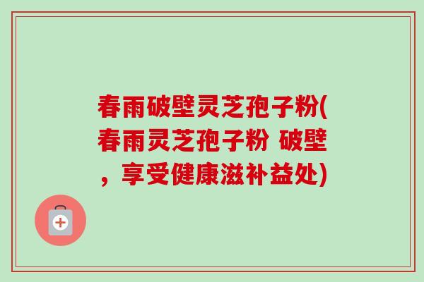 春雨破壁灵芝孢子粉(春雨灵芝孢子粉 破壁,享受健康滋补益处) 春雨破壁灵芝孢子粉(春雨灵芝孢子粉 破壁,享受健康滋补益处)