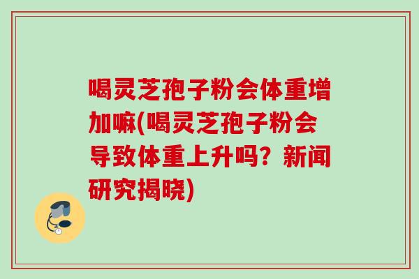 喝灵芝孢子粉会体重增加嘛(喝灵芝孢子粉会导致体重上升吗?新闻研究揭晓) 喝灵芝孢子粉会体重增加嘛(喝灵芝孢子粉会导致体重上升吗?新闻研究揭晓)