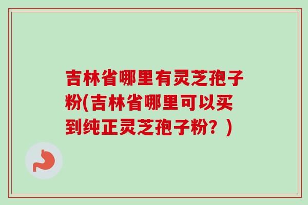 吉林省哪里有灵芝孢子粉(吉林省哪里可以买到纯正灵芝孢子粉?) 吉林省哪里有灵芝孢子粉(吉林省哪里可以买到纯正灵芝孢子粉?)