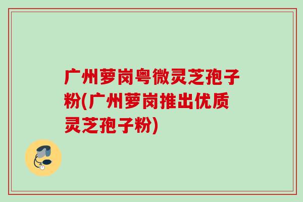 广州萝岗粤微灵芝孢子粉(广州萝岗推出优质灵芝孢子粉) 广州萝岗粤微灵芝孢子粉(广州萝岗推出优质灵芝孢子粉)