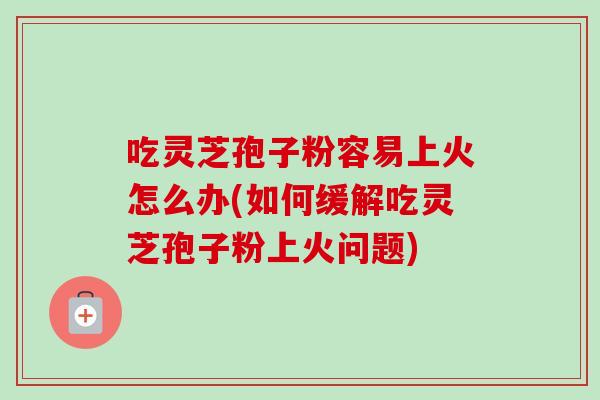 吃灵芝孢子粉容易上火怎么办(如何缓解吃灵芝孢子粉上火问题)