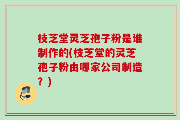 枝芝堂灵芝孢子粉是谁制作的(枝芝堂的灵芝孢子粉由哪家公司制造?) 枝芝堂灵芝孢子粉是谁制作的(枝芝堂的灵芝孢子粉由哪家公司制造?)