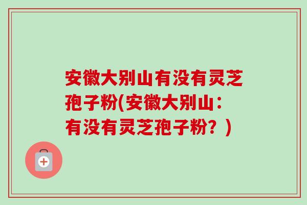 安徽大别山有没有灵芝孢子粉(安徽大别山:有没有灵芝孢子粉?) 安徽大别山有没有灵芝孢子粉(安徽大别山:有没有灵芝孢子粉?)