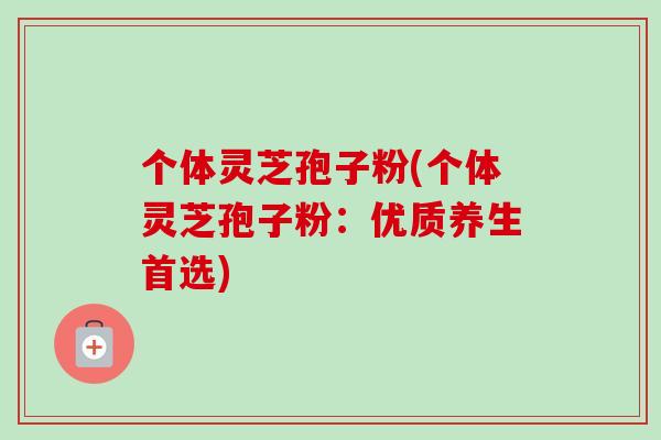 个体灵芝孢子粉(个体灵芝孢子粉:优质养生首选) 个体灵芝孢子粉(个体灵芝孢子粉:优质养生首选)