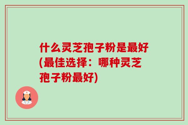 什么灵芝孢子粉是好(佳选择:哪种灵芝孢子粉好) 什么灵芝孢子粉是好(佳选择:哪种灵芝孢子粉好)