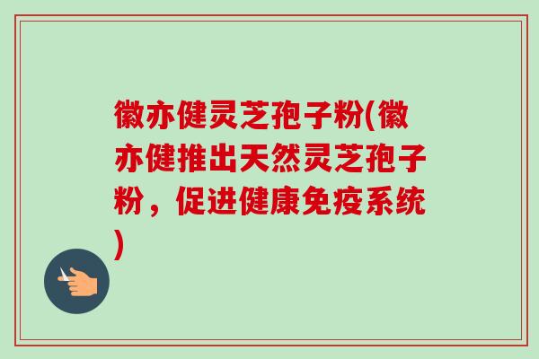 徽亦健灵芝孢子粉(徽亦健推出天然灵芝孢子粉,促进健康免疫系统) 徽亦健灵芝孢子粉(徽亦健推出天然灵芝孢子粉,促进健康免疫系统)