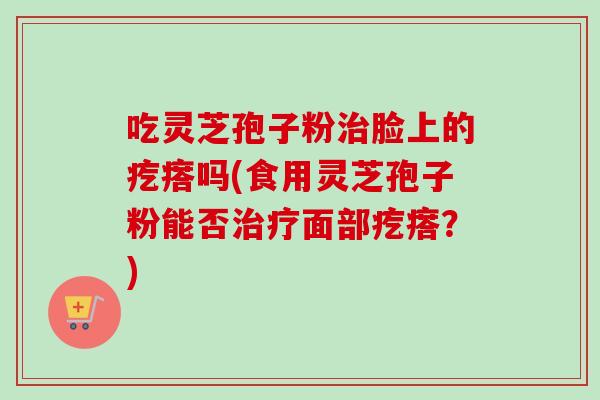 吃灵芝孢子粉脸上的疙瘩吗(食用灵芝孢子粉能否面部疙瘩？)