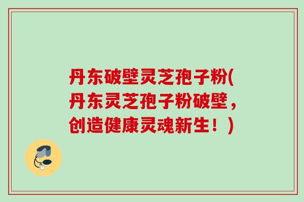丹东破壁灵芝孢子粉(丹东灵芝孢子粉破壁,创造健康灵魂新生!) 丹东破壁灵芝孢子粉(丹东灵芝孢子粉破壁,创造健康灵魂新生!)