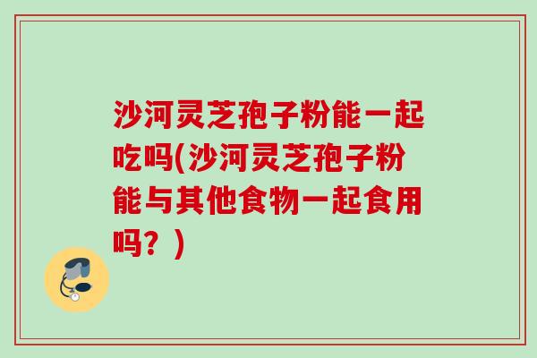 沙河灵芝孢子粉能一起吃吗(沙河灵芝孢子粉能与其他食物一起食用吗?) 沙河灵芝孢子粉能一起吃吗(沙河灵芝孢子粉能与其他食物一起食用吗?)