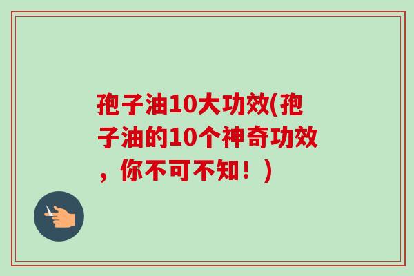 孢子油10大功效(孢子油的10个神奇功效,你不可不知!) 孢子油10大功效(孢子油的10个神奇功效,你不可不知!)