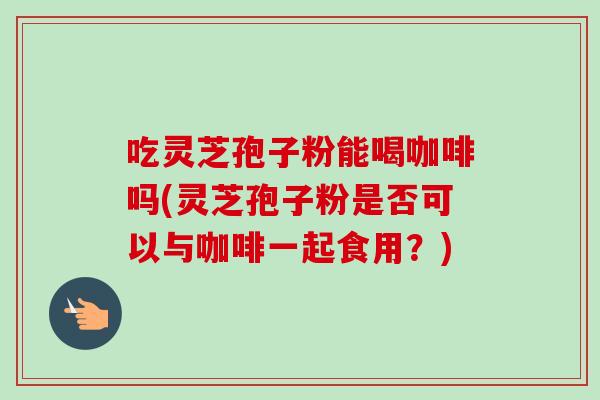 吃灵芝孢子粉能喝咖啡吗(灵芝孢子粉是否可以与咖啡一起食用?) 吃灵芝孢子粉能喝咖啡吗(灵芝孢子粉是否可以与咖啡一起食用?)