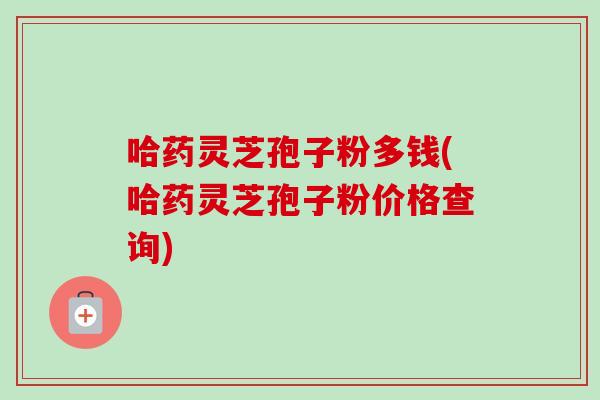 哈药灵芝孢子粉多钱(哈药灵芝孢子粉价格查询)