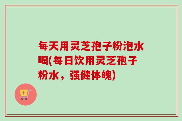 每天用灵芝孢子粉泡水喝(每日饮用灵芝孢子粉水，强健体魄)