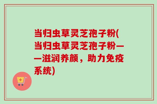 当归虫草灵芝孢子粉(当归虫草灵芝孢子粉——滋润养颜,助力免疫系统) 当归虫草灵芝孢子粉(当归虫草灵芝孢子粉——滋润养颜,助力免疫系统)