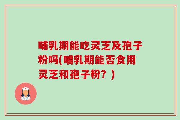 哺乳期能吃灵芝及孢子粉吗(哺乳期能否食用灵芝和孢子粉？)