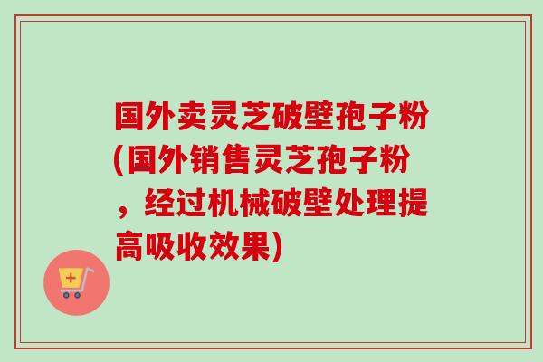 国外卖灵芝破壁孢子粉(国外销售灵芝孢子粉，经过机械破壁处理提高吸收效果)