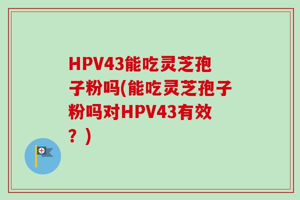 HPV43能吃灵芝孢子粉吗(能吃灵芝孢子粉吗对HPV43有效？)