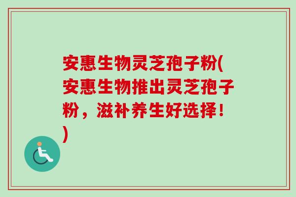 安惠生物灵芝孢子粉(安惠生物推出灵芝孢子粉,滋补养生好选择!) 安惠生物灵芝孢子粉(安惠生物推出灵芝孢子粉,滋补养生好选择!)