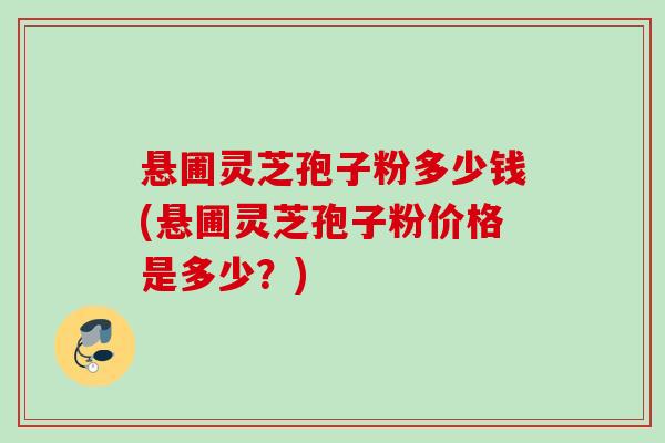 悬圃灵芝孢子粉多少钱(悬圃灵芝孢子粉价格是多少?) 悬圃灵芝孢子粉多少钱(悬圃灵芝孢子粉价格是多少?)