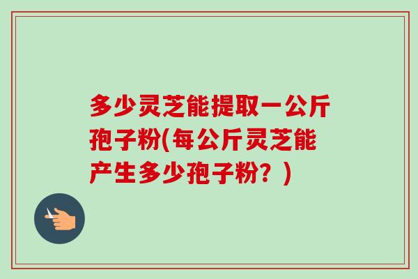 多少灵芝能提取一公斤孢子粉(每公斤灵芝能产生多少孢子粉?) 多少灵芝能提取一公斤孢子粉(每公斤灵芝能产生多少孢子粉?)