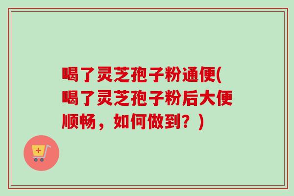 喝了灵芝孢子粉通便(喝了灵芝孢子粉后大便顺畅,如何做到?) 喝了灵芝孢子粉通便(喝了灵芝孢子粉后大便顺畅,如何做到?)