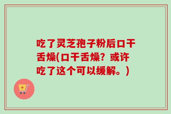 吃了灵芝孢子粉后口干舌燥(口干舌燥?或许吃了这个可以缓解。) 吃了灵芝孢子粉后口干舌燥(口干舌燥?或许吃了这个可以缓解。)