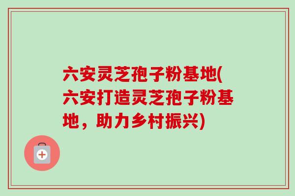 六安灵芝孢子粉基地(六安打造灵芝孢子粉基地,助力乡村振兴) 六安灵芝孢子粉基地(六安打造灵芝孢子粉基地,助力乡村振兴)