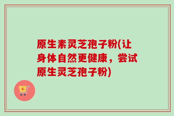 原生素灵芝孢子粉(让身体自然更健康，尝试原生灵芝孢子粉)