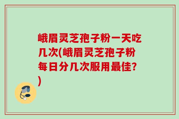 峨眉灵芝孢子粉一天吃几次(峨眉灵芝孢子粉每日分几次服用佳?) 峨眉灵芝孢子粉一天吃几次(峨眉灵芝孢子粉每日分几次服用佳?)