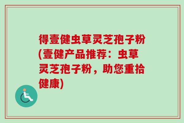 得壹健虫草灵芝孢子粉(壹健产品推荐:虫草灵芝孢子粉,助您重拾健康) 得壹健虫草灵芝孢子粉(壹健产品推荐:虫草灵芝孢子粉,助您重拾健康)