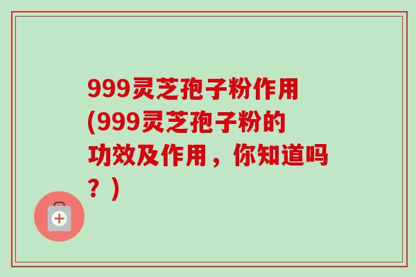 999灵芝孢子粉作用(999灵芝孢子粉的功效及作用,你知道吗?) 999灵芝孢子粉作用(999灵芝孢子粉的功效及作用,你知道吗?)