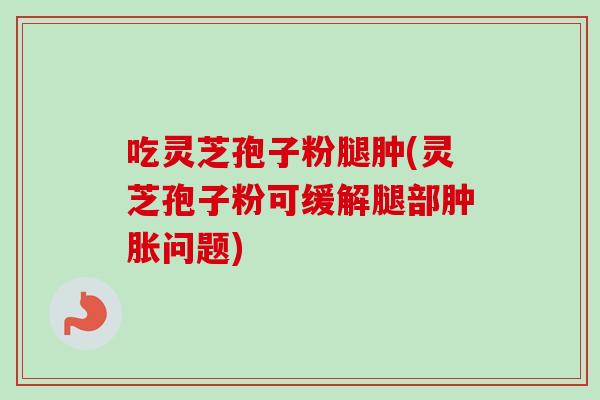 吃灵芝孢子粉腿肿(灵芝孢子粉可缓解腿部肿胀问题) 吃灵芝孢子粉腿肿(灵芝孢子粉可缓解腿部肿胀问题)