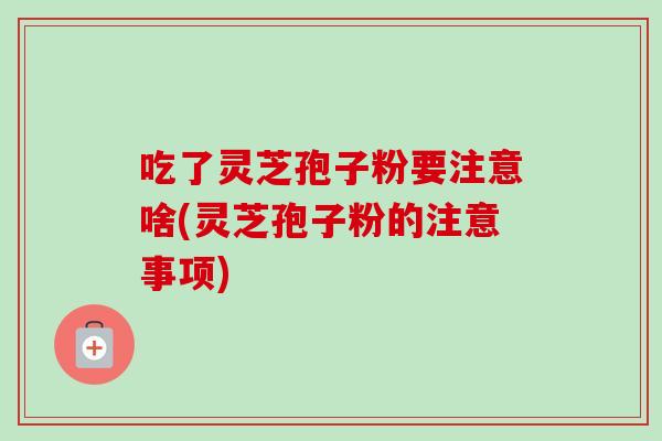 吃了灵芝孢子粉要注意啥(灵芝孢子粉的注意事项)