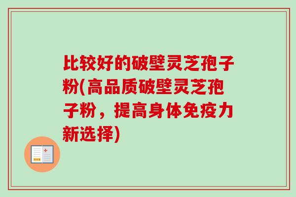比较好的破壁灵芝孢子粉(高品质破壁灵芝孢子粉,提高身体免疫力新选择) 比较好的破壁灵芝孢子粉(高品质破壁灵芝孢子粉,提高身体免疫力新选择)