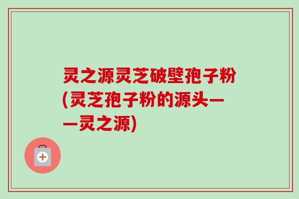 灵之源灵芝破壁孢子粉(灵芝孢子粉的源头——灵之源) 灵之源灵芝破壁孢子粉(灵芝孢子粉的源头——灵之源)