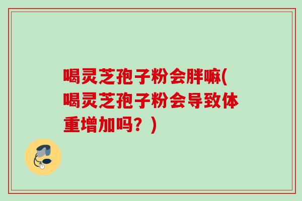 喝灵芝孢子粉会胖嘛(喝灵芝孢子粉会导致体重增加吗?) 喝灵芝孢子粉会胖嘛(喝灵芝孢子粉会导致体重增加吗?)