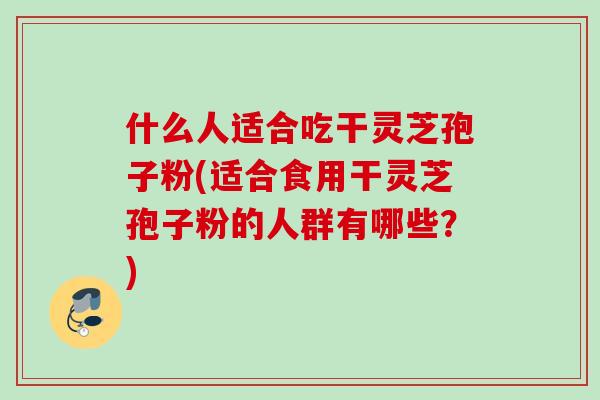 什么人适合吃干灵芝孢子粉(适合食用干灵芝孢子粉的人群有哪些？)