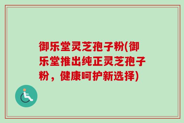 御乐堂灵芝孢子粉(御乐堂推出纯正灵芝孢子粉,健康呵护新选择) 御乐堂灵芝孢子粉(御乐堂推出纯正灵芝孢子粉,健康呵护新选择)