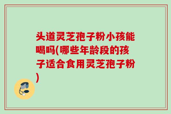 头道灵芝孢子粉小孩能喝吗(哪些年龄段的孩子适合食用灵芝孢子粉) 头道灵芝孢子粉小孩能喝吗(哪些年龄段的孩子适合食用灵芝孢子粉)