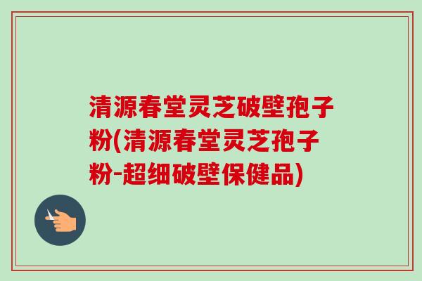 清源春堂灵芝破壁孢子粉(清源春堂灵芝孢子粉-超细破壁保健品)