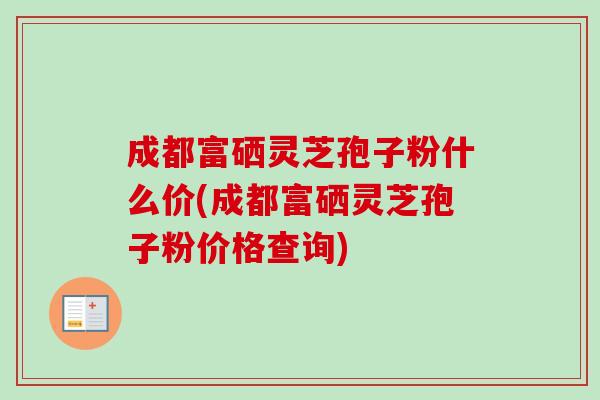 成都富硒灵芝孢子粉什么价(成都富硒灵芝孢子粉价格查询)