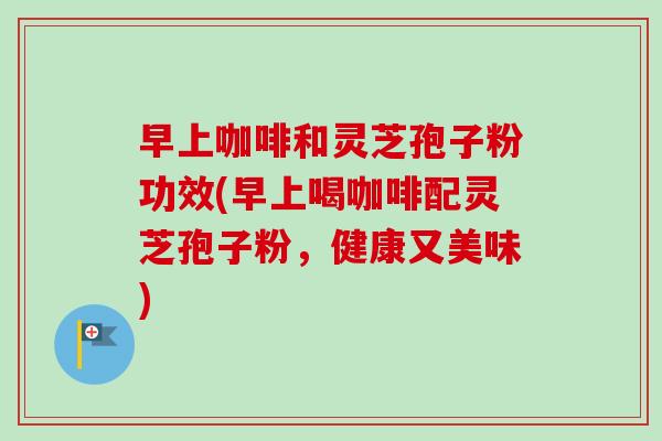 早上咖啡和灵芝孢子粉功效(早上喝咖啡配灵芝孢子粉,健康又美味) 早上咖啡和灵芝孢子粉功效(早上喝咖啡配灵芝孢子粉,健康又美味)