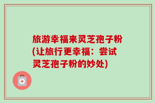 旅游幸福来灵芝孢子粉(让旅行更幸福:尝试灵芝孢子粉的妙处) 旅游幸福来灵芝孢子粉(让旅行更幸福:尝试灵芝孢子粉的妙处)