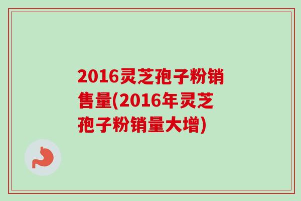 2016灵芝孢子粉销售量(2016年灵芝孢子粉销量大增) 2016灵芝孢子粉销售量(2016年灵芝孢子粉销量大增)