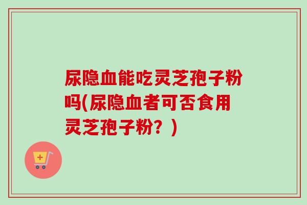 尿隐能吃灵芝孢子粉吗(尿隐者可否食用灵芝孢子粉?) 尿隐能吃灵芝孢子粉吗(尿隐者可否食用灵芝孢子粉?)