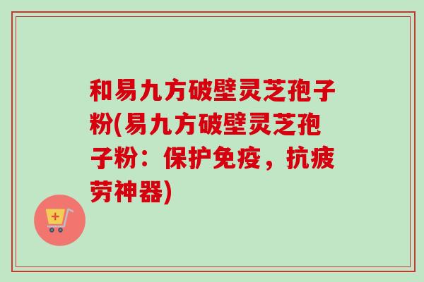 和易九方破壁灵芝孢子粉(易九方破壁灵芝孢子粉：保护免疫，神器)